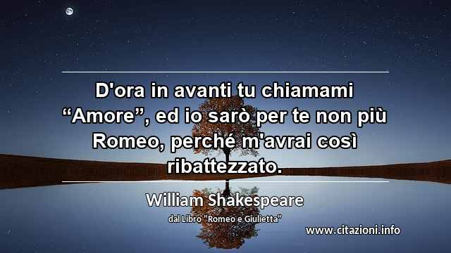 D'ora in avanti tu chiamami “Amore”, ed io sarò per te non più Romeo, perché m'avrai così ribattezzato.