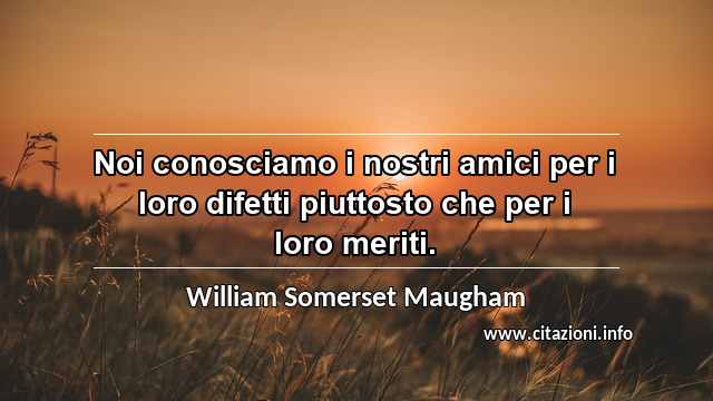“Noi conosciamo i nostri amici per i loro difetti piuttosto che per i loro meriti.”