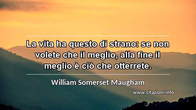 “La vita ha questo di strano: se non volete che il meglio, alla fine il meglio è ciò che otterrete.”