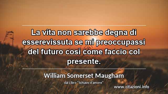 “La vita non sarebbe degna di esserevissuta se mi preoccupassi del futuro così come faccio col presente.”
