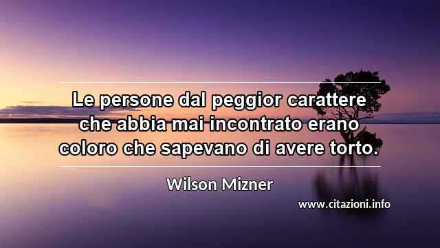 “Le persone dal peggior carattere che abbia mai incontrato erano coloro che sapevano di avere torto.”