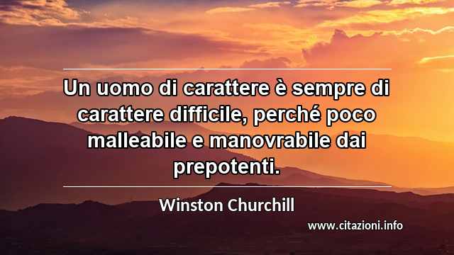 “Un uomo di carattere è sempre di carattere difficile, perché poco malleabile e manovrabile dai prepotenti.”