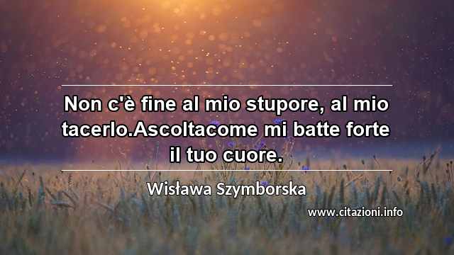 “Non c'è fine al mio stupore, al mio tacerlo.Ascoltacome mi batte forte il tuo cuore.”