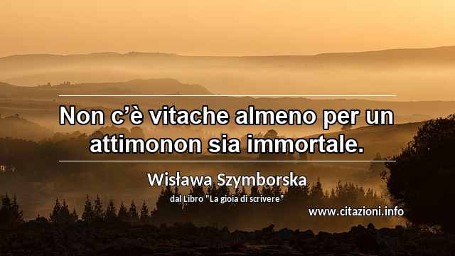 “Non c’è vitache almeno per un attimonon sia immortale.”