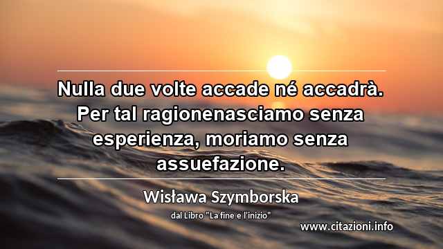 “Nulla due volte accade né accadrà. Per tal ragionenasciamo senza esperienza, moriamo senza assuefazione.”