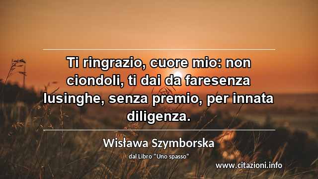 “Ti ringrazio, cuore mio: non ciondoli, ti dai da faresenza lusinghe, senza premio, per innata diligenza.”