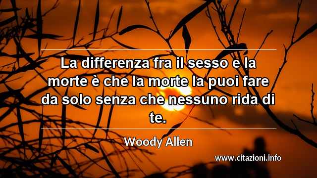 “La differenza fra il sesso e la morte è che la morte la puoi fare da solo senza che nessuno rida di te.”