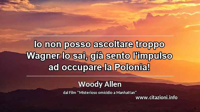 “Io non posso ascoltare troppo Wagner lo sai, già sento l'impulso ad occupare la Polonia!”