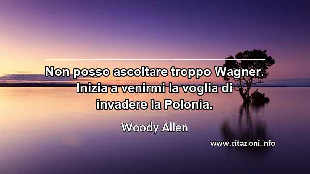 “Non posso ascoltare troppo Wagner. Inizia a venirmi la voglia di invadere la Polonia.”