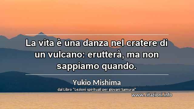 “La vita è una danza nel cratere di un vulcano: erutterà, ma non sappiamo quando.”
