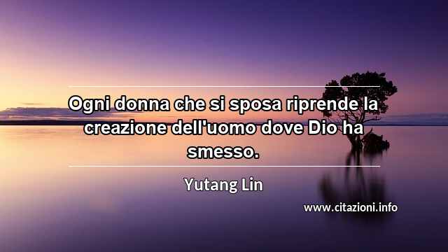 “Ogni donna che si sposa riprende la creazione dell'uomo dove Dio ha smesso.”