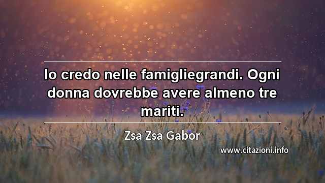 “Io credo nelle famigliegrandi. Ogni donna dovrebbe avere almeno tre mariti.”