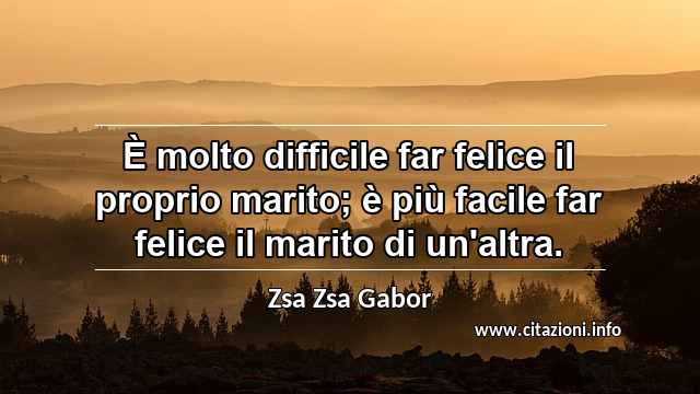 “È molto difficile far felice il proprio marito; è più facile far felice il marito di un'altra.”