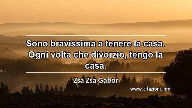 “Sono bravissima a tenere la casa. Ogni volta che divorzio, tengo la casa.”