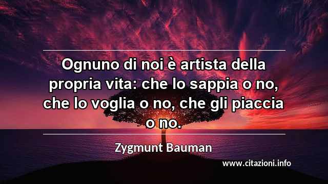 “Ognuno di noi è artista della propria vita: che lo sappia o no, che lo voglia o no, che gli piaccia o no.”